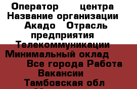 Оператор Call-центра › Название организации ­ Акадо › Отрасль предприятия ­ Телекоммуникации › Минимальный оклад ­ 30 000 - Все города Работа » Вакансии   . Тамбовская обл.,Моршанск г.